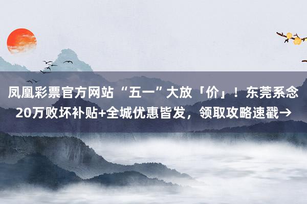 凤凰彩票官方网站 “五一”大放「价」！东莞系念20万败坏补贴+全城优惠皆发，领取攻略速戳→