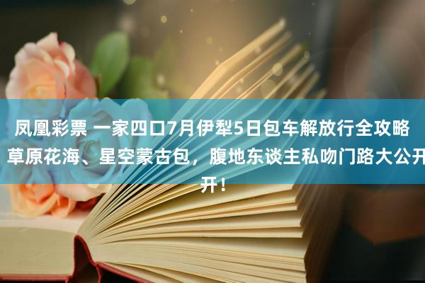 凤凰彩票 一家四口7月伊犁5日包车解放行全攻略：草原花海、星空蒙古包，腹地东谈主私吻门路大公开！