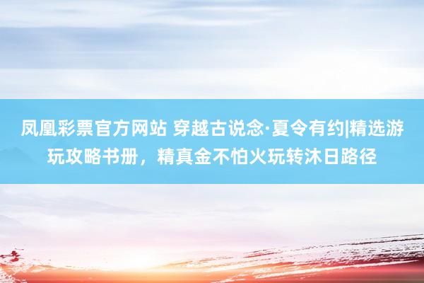 凤凰彩票官方网站 穿越古说念·夏令有约|精选游玩攻略书册，精真金不怕火玩转沐日路径