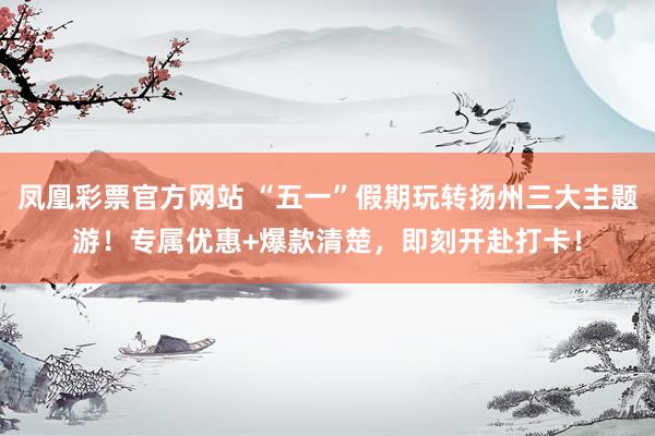 凤凰彩票官方网站 “五一”假期玩转扬州三大主题游！专属优惠+爆款清楚，即刻开赴打卡！