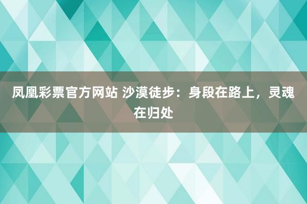 凤凰彩票官方网站 沙漠徒步：身段在路上，灵魂在归处