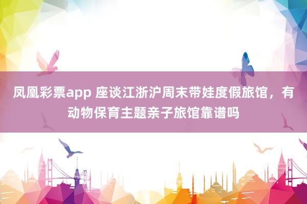 凤凰彩票app 座谈江浙沪周末带娃度假旅馆，有动物保育主题亲子旅馆靠谱吗