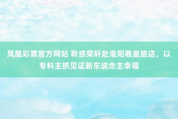 凤凰彩票官方网站 聆感荣轩赴淮阳羲皇旅店，以专科主抓见证新东说念主幸福
