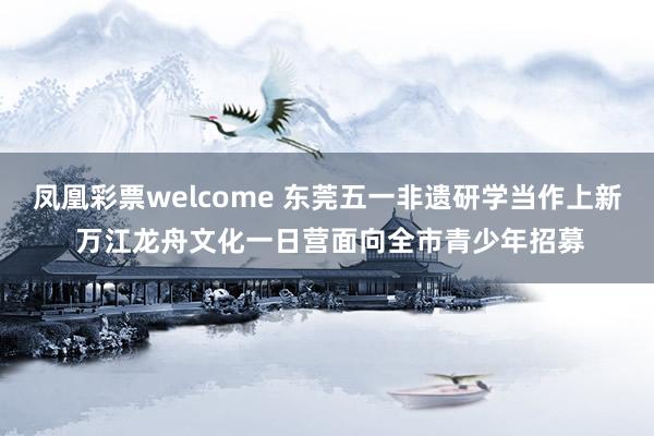 凤凰彩票welcome 东莞五一非遗研学当作上新 万江龙舟文化一日营面向全市青少年招募