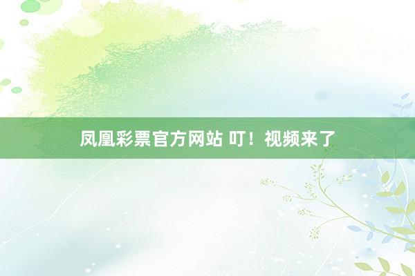 凤凰彩票官方网站 叮！视频来了