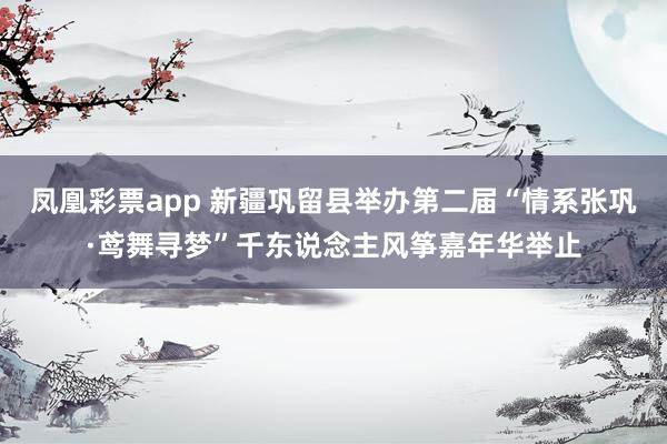 凤凰彩票app 新疆巩留县举办第二届“情系张巩·鸢舞寻梦”千东说念主风筝嘉年华举止