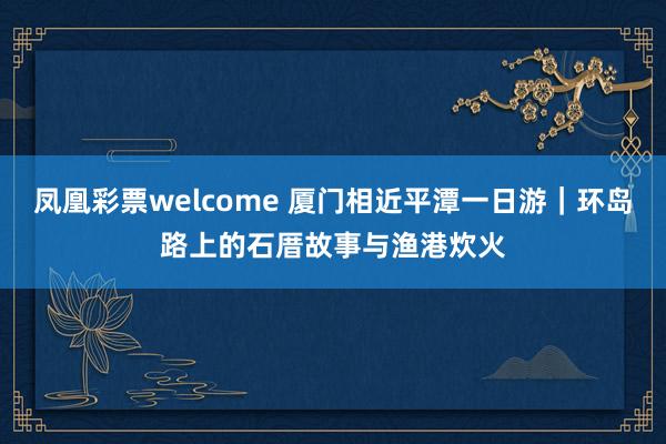 凤凰彩票welcome 厦门相近平潭一日游｜环岛路上的石厝故事与渔港炊火