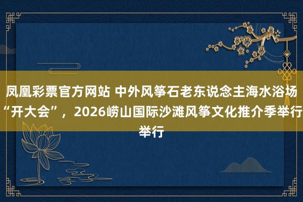 凤凰彩票官方网站 中外风筝石老东说念主海水浴场“开大会”，2026崂山国际沙滩风筝文化推介季举行