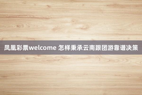 凤凰彩票welcome 怎样秉承云南跟团游靠谱决策