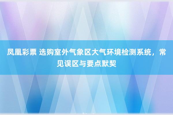 凤凰彩票 选购室外气象区大气环境检测系统，常见误区与要点默契