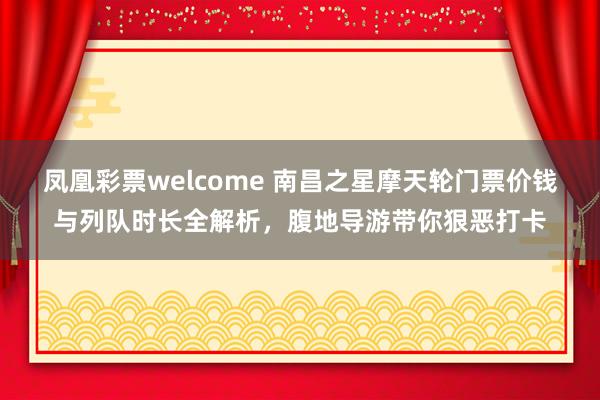 凤凰彩票welcome 南昌之星摩天轮门票价钱与列队时长全解析，腹地导游带你狠恶打卡