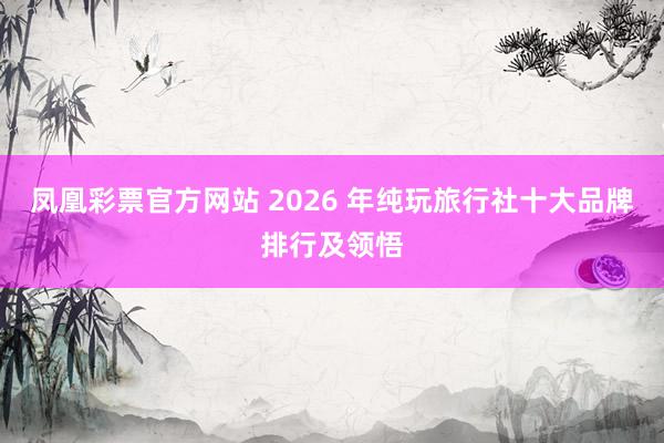 凤凰彩票官方网站 2026 年纯玩旅行社十大品牌排行及领悟