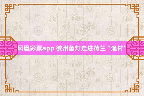 凤凰彩票app 徽州鱼灯走进荷兰“渔村”