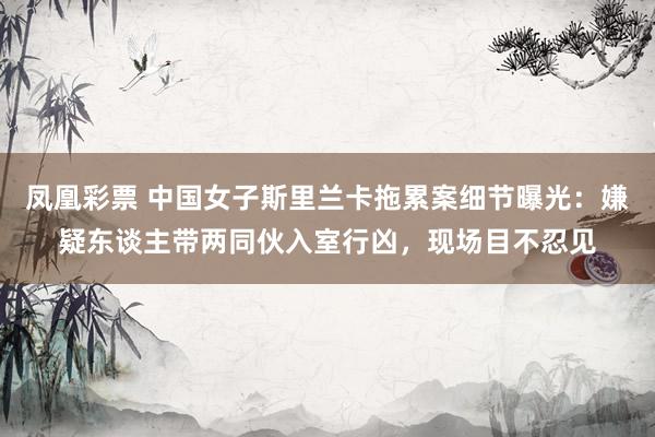 凤凰彩票 中国女子斯里兰卡拖累案细节曝光：嫌疑东谈主带两同伙入室行凶，现场目不忍见