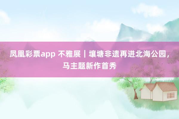 凤凰彩票app 不雅展｜壤塘非遗再进北海公园，马主题新作首秀