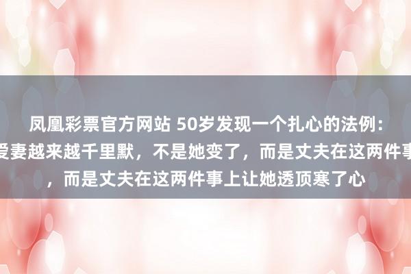 凤凰彩票官方网站 50岁发现一个扎心的法例：一个家庭里，如若爱妻越来越千里默，不是她变了，而是丈夫在这两件事上让她透顶寒了心