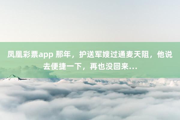 凤凰彩票app 那年，护送军嫂过通麦天阻，他说去便捷一下，再也没回来…