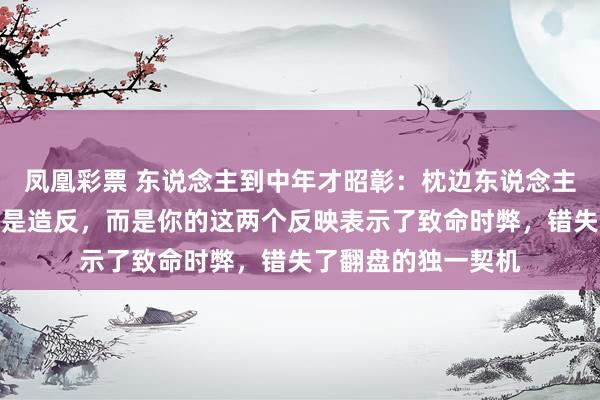 凤凰彩票 东说念主到中年才昭彰：枕边东说念主变节，最可怕的不是造反，而是你的这两个反映表示了致命时弊，错失了翻盘的独一契机