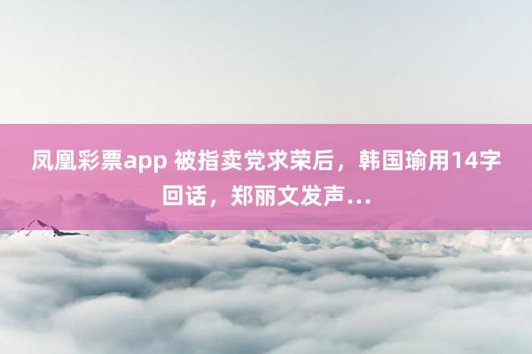 凤凰彩票app 被指卖党求荣后，韩国瑜用14字回话，郑丽文发声…