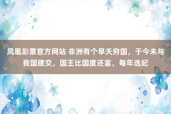 凤凰彩票官方网站 非洲有个早夭穷国，于今未与我国建交，国王比国度还富，每年选妃
