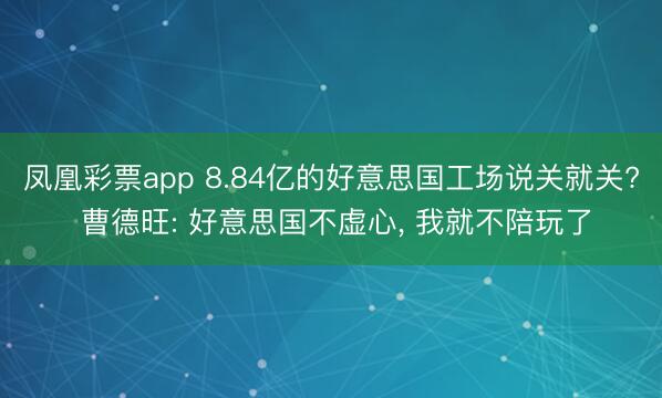 凤凰彩票app 8.84亿的好意思国工场说关就关? 曹德旺: 好意思国不虚心， 我就不陪玩了