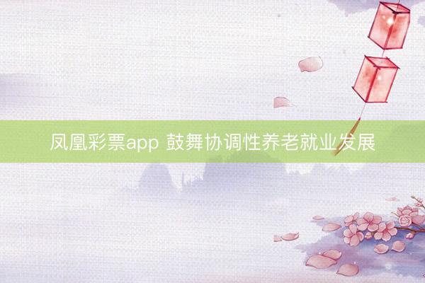 凤凰彩票app 鼓舞协调性养老就业发展