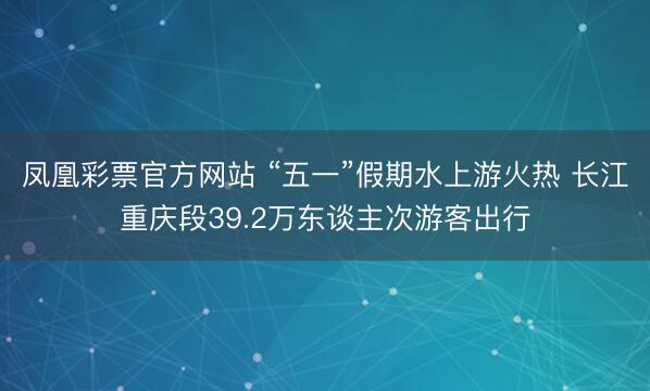 凤凰彩票官方网站 “五一”假期水上游火热 长江重庆段39.2万东谈主次游客出行