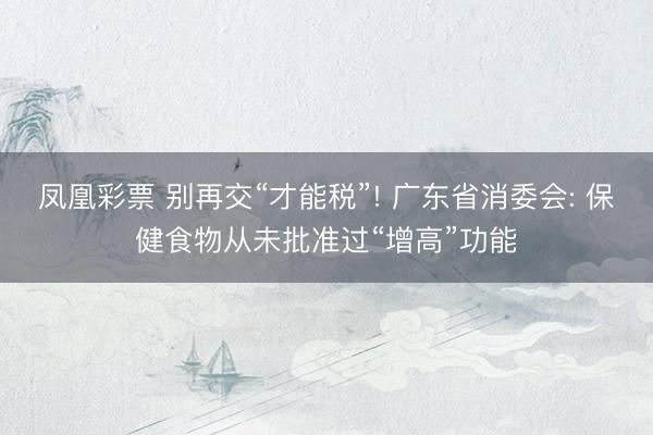 凤凰彩票 别再交“才能税”! 广东省消委会: 保健食物从未批准过“增高”功能