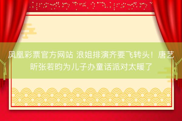 凤凰彩票官方网站 浪姐排演齐要飞转头！唐艺昕张若昀为儿子办童话派对太暖了