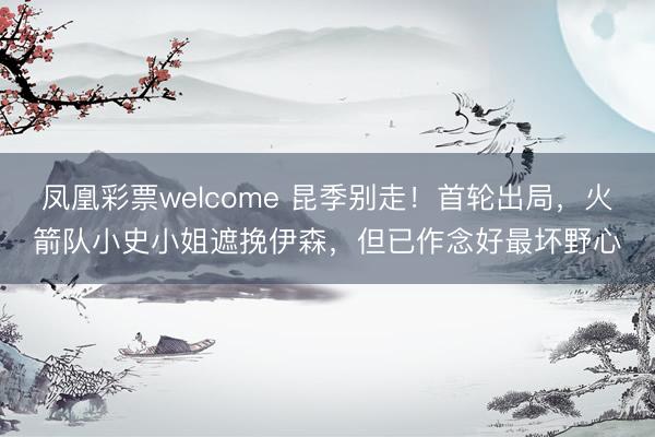 凤凰彩票welcome 昆季别走！首轮出局，火箭队小史小姐遮挽伊森，<a href=