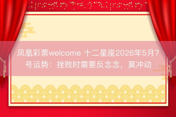 凤凰彩票welcome 十二星座2026年5月7号运势：挫败时需要反念念，莫冲动