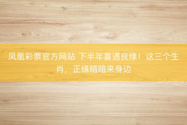凤凰彩票官方网站 下半年喜遇良缘！这三个生肖，正缘暗暗来身边