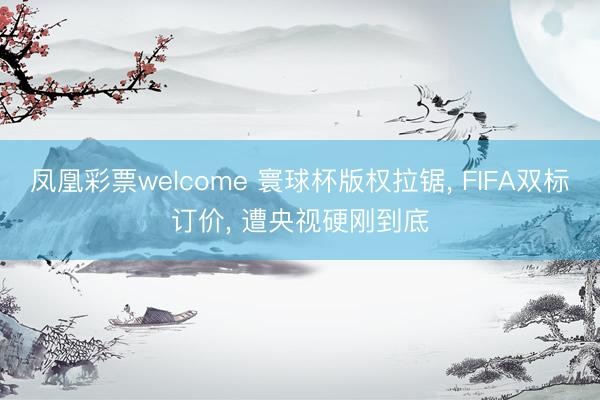 凤凰彩票welcome 寰球杯版权拉锯, FIFA双标订价, 遭央视硬刚到底