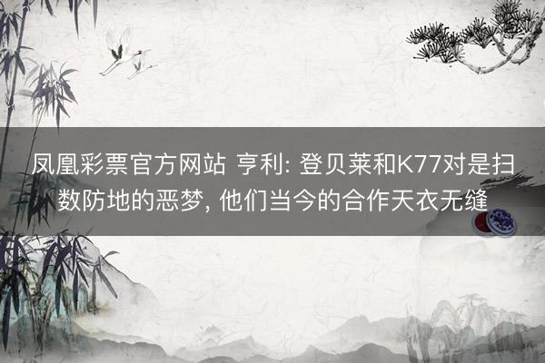 凤凰彩票官方网站 亨利: 登贝莱和K77对是扫数防地的恶梦, 他们当今的合作天衣无缝