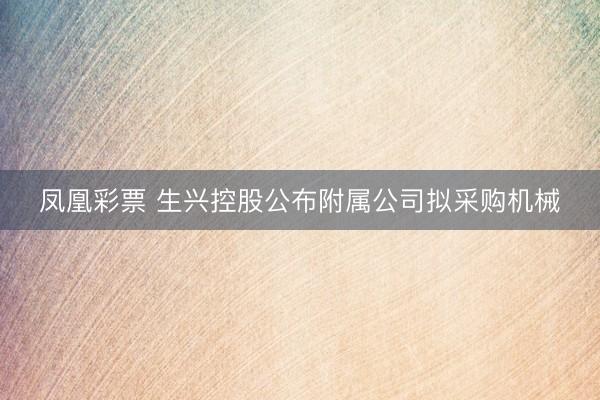 凤凰彩票 生兴控股公布附属公司拟采购机械