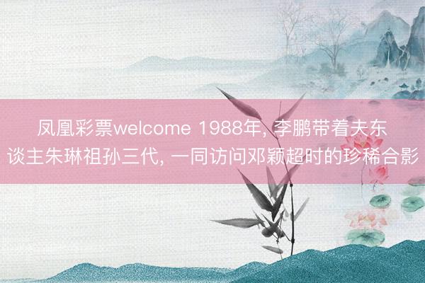 凤凰彩票welcome 1988年, 李鹏带着夫东谈主朱琳祖孙三代, 一同访问邓颖超时的珍稀合影