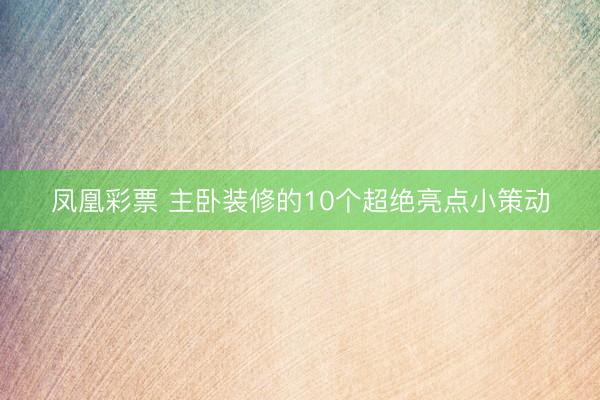 凤凰彩票 主卧装修的10个超绝亮点小策动