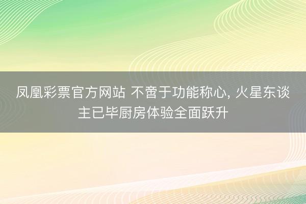 凤凰彩票官方网站 不啻于功能称心， 火星东谈主已毕厨房体验全面跃升