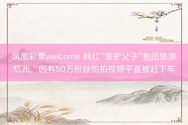 凤凰彩票welcome 网红“波驴父子”抱团旅游杭州，因有50万粉丝怕拍视频平直被赶下车