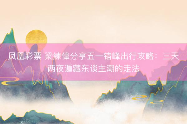 凤凰彩票 梁練偉分享五一错峰出行攻略：三天两夜遁藏东谈主潮的走法