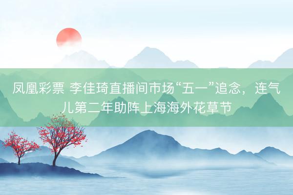 凤凰彩票 李佳琦直播间市场“五一”追念，连气儿第二年助阵上海海外花草节